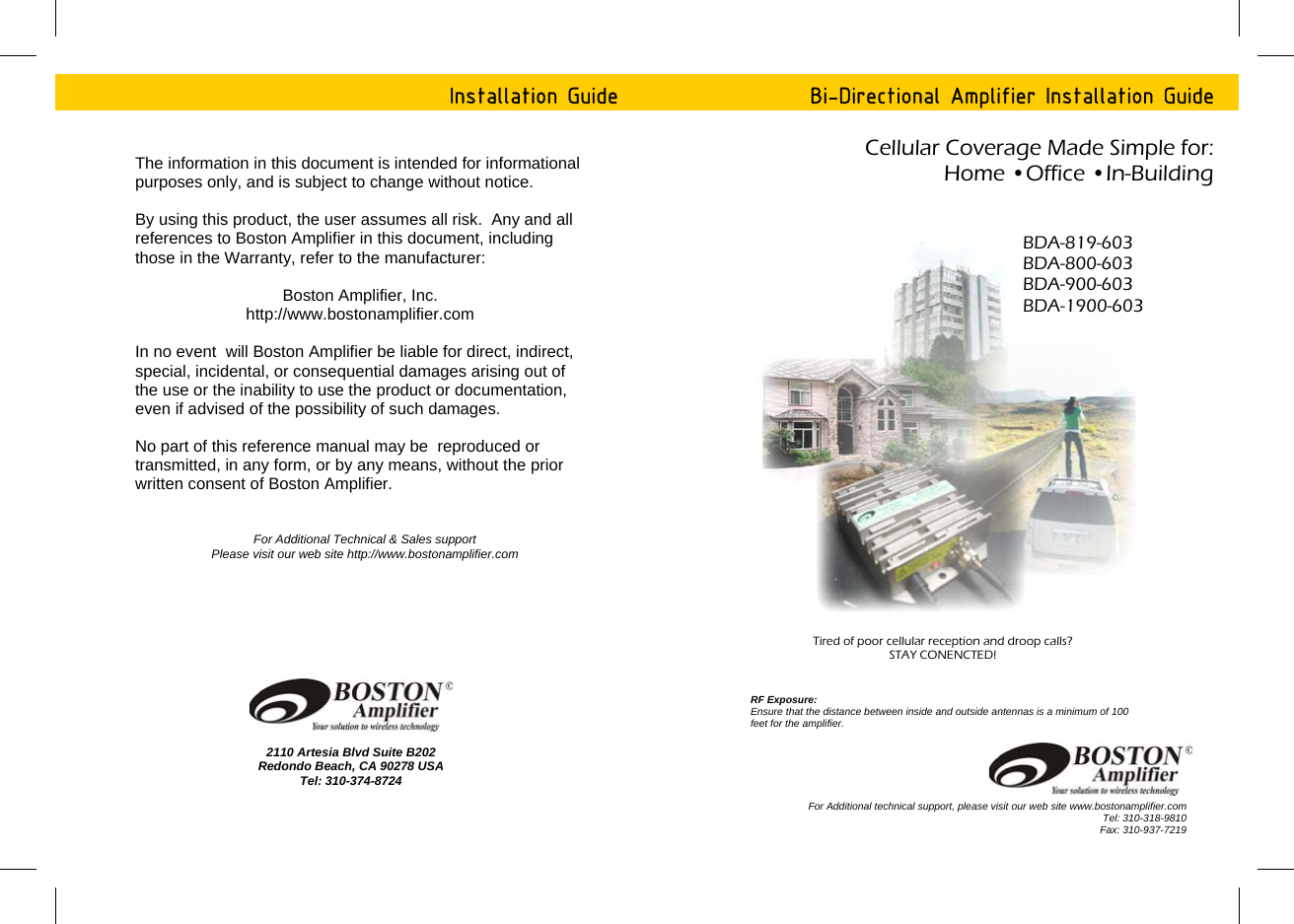 Installation Guide 2110 Artesia Blvd Suite B202 Redondo Beach, CA 90278 USA Tel: 310-374-8724 The information in this document is intended for informational purposes only, and is subject to change without notice.  By using this product, the user assumes all risk.  Any and all references to Boston Amplifier in this document, including those in the Warranty, refer to the manufacturer:  Boston Amplifier, Inc. http://www.bostonamplifier.com    In no event  will Boston Amplifier be liable for direct, indirect, special, incidental, or consequential damages arising out of the use or the inability to use the product or documentation, even if advised of the possibility of such damages.   No part of this reference manual may be  reproduced or transmitted, in any form, or by any means, without the prior written consent of Boston Amplifier. For Additional Technical &amp; Sales support Please visit our web site http://www.bostonamplifier.com   Cellular Coverage Made Simple for:  Home &bull;Office &bull;In-Building  Bi-Directional Amplifier Installation Guide BDA-819-603 BDA-800-603 BDA-900-603 BDA-1900-603 For Additional technical support, please visit our web site www.bostonamplifier.com Tel: 310-318-9810 Fax: 310-937-7219 Tired of poor cellular reception and droop calls? STAY CONENCTED!  RF Exposure: Ensure that the distance between inside and outside antennas is a minimum of 100 feet for the amplifier.  
