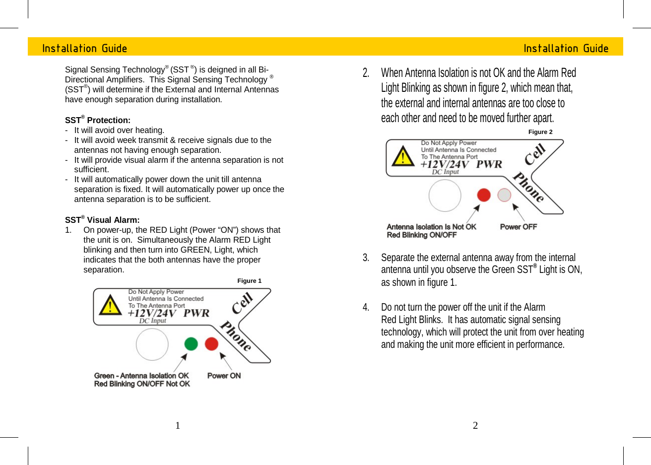 Installation Guide Signal Sensing Technology&reg; (SST&reg;) is deigned in all Bi-Directional Amplifiers.  This Signal Sensing Technology &reg; (SST&reg;) will determine if the External and Internal Antennas have enough separation during installation.  SST&reg; Protection: -  It will avoid over heating. -   It will avoid week transmit &amp; receive signals due to the antennas not having enough separation. -  It will provide visual alarm if the antenna separation is not sufficient.  -  It will automatically power down the unit till antenna separation is fixed. It will automatically power up once the antenna separation is to be sufficient.  SST&reg; Visual Alarm: 1.  On power-up, the RED Light (Power &ldquo;ON&rdquo;) shows that the unit is on.  Simultaneously the Alarm RED Light blinking and then turn into GREEN, Light, which indicates that the both antennas have the proper separation.  Figure 1 1 Installation Guide 2.  When Antenna Isolation is not OK and the Alarm Red Light Blinking as shown in figure 2, which mean that, the external and internal antennas are too close to each other and need to be moved further apart. 3.  Separate the external antenna away from the internal antenna until you observe the Green SST&reg; Light is ON, as shown in figure 1.  4.  Do not turn the power off the unit if the Alarm  Red Light Blinks.  It has automatic signal sensing technology, which will protect the unit from over heating and making the unit more efficient in performance.  Figure 2 2 