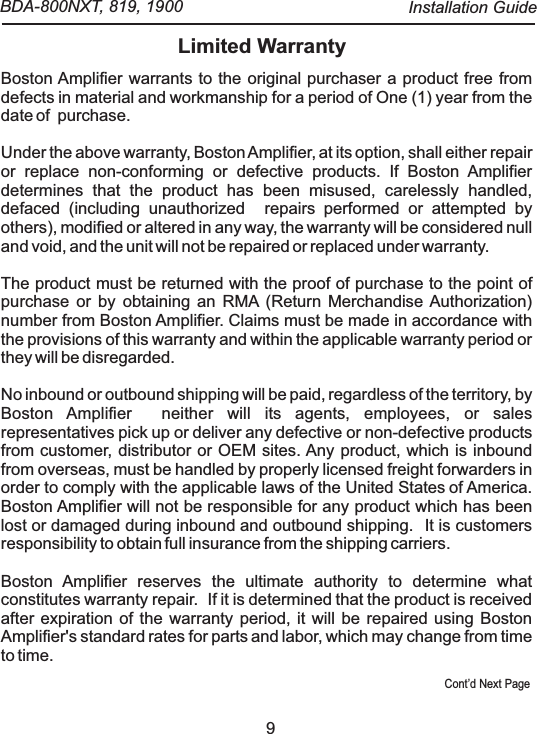 Cont&rsquo;d Next Page9Limited WarrantyBoston Amplifier warrants to the original purchaser a product free from defects in material and workmanship for a period of One (1) year from the date of  purchase.Under the above warranty, Boston Amplifier, at its option, shall either repair or replace non-conforming or defective products. If Boston Amplifier determines that the product has been misused, carelessly handled, defaced (including unauthorized   repairs performed or attempted by others), modified or altered in any way, the warranty will be considered null and void, and the unit will not be repaired or replaced under warranty.The product must be returned with the proof of purchase to the point of purchase or by obtaining an RMA (Return Merchandise Authorization) number from Boston Amplifier. Claims must be made in accordance with the provisions of this warranty and within the applicable warranty period or they will be disregarded.No inbound or outbound shipping will be paid, regardless of the territory, by Boston Amplifier   neither will its agents, employees, or sales representatives pick up or deliver any defective or non-defective products from customer, distributor or OEM sites. Any product, which is inbound from overseas, must be handled by properly licensed freight forwarders in order to comply with the applicable laws of the United States of America.  Boston Amplifier will not be responsible for any product which has been lost or damaged during inbound and outbound shipping.   It is customers responsibility to obtain full insurance from the shipping carriers.Boston Amplifier reserves the ultimate authority to determine what constitutes warranty repair.   If it is determined that the product is received after expiration of the warranty period, it will be repaired using Boston Amplifier's standard rates for parts and labor, which may change from time to time.    BDA-800NXT, 819, 1900  Installation Guide