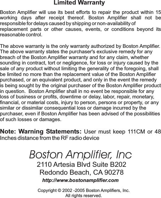 Boston Amplifier, Inc2110 Artesia Blvd Suite B202Redondo Beach, CA 90278http://www.bostonamplifier.comCopyright &copy; 2002 -2005 Boston Amplifiers, Inc.All rights reserved.Limited WarrantyBoston Amplifier will use its best efforts to repair the product within 15working days after receipt thereof. Boston Amplifier shall not beresponsible for delays caused by shipping or non-availability ofreplacement parts or other causes, events, or conditions beyond itsreasonable control.The above warranty is the only warranty authorized by Boston Amplifier.The above warranty states the purchaser's exclusive remedy for anybreach of the Boston Amplifier warranty and for any claim, whethersounding in contract, tort or negligence, for loss or injury caused by thesale of any product without limiting the generality of the foregoing, shallbe limited no more than the replacement value of the Boston Amplifierpurchased, or an equivalent product, and only in the event the remedyis being sought by the original purchaser of the Boston Amplifier productin question. Boston Amplifier shall in no event be responsible for anyloss of business or profits, downtime or delay, labor, repair, monetary,financial, or material costs, injury to person, persons or property, or anysimilar or dissimilar consequential loss or damage incurred by thepurchaser, even if Boston Amplifier has been advised of the possibilitiesof such losses or damages.Note: Warning Statements: User must keep 111CM or 48Inches distance from the RF radio device