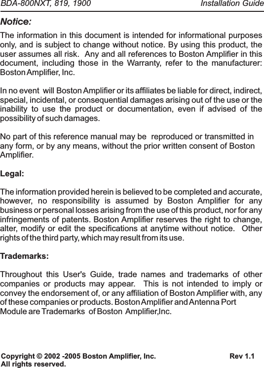 Notice:The information in this document is intended for informational purposes only, and is subject to change without notice. By using this product, the user assumes all risk.  Any and all references to Boston Amplifier in this document, including those in the Warranty, refer to the manufacturer: Boston Amplifier, Inc.  In no event  will Boston Amplifier or its affiliates be liable for direct, indirect, special, incidental, or consequential damages arising out of the use or the inability to use the product or documentation, even if advised of the possibility of such damages. No part of this reference manual may be  reproduced or transmitted in any form, or by any means, without the prior written consent of Boston Amplifier.Legal:Trademarks:The information provided herein is believed to be completed and accurate, however, no responsibility is assumed by Boston Amplifier for any business or personal losses arising from the use of this product, nor for any infringements of patents. Boston Amplifier reserves the right to change, alter, modify or edit the specifications at anytime without notice.  Other rights of the third party, which may result from its use.Throughout this User's Guide, trade names and trademarks of other companies or products may appear.  This is not intended to imply or convey the endorsement of, or any affiliation of Boston Amplifier with, any of these companies or products. Boston Amplifier and Antenna PortModule are Trademarks   of Boston  Amplifier, Inc.Rev 1.1Copyright &copy; 2002 -2005 Boston Amplifier, Inc.All rights reserved.Installation Guide BDA-800NXT, 819, 1900  