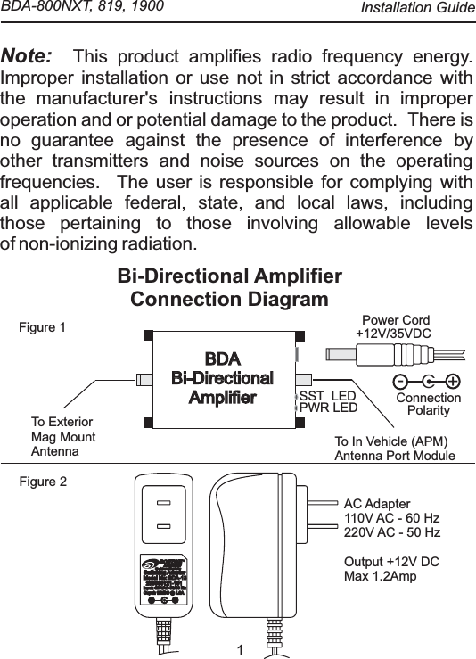 1Note:  This product amplifies radio frequency energy. Improper installation or use not in strict accordance withthe manufacturer's instructions may result in improperoperation and or potential damage to the product.   There isno guarantee against the presence of interference byother transmitters and noise sources on the operatingfrequencies.  The user is responsible for complying withall applicable federal, state, and local laws, includingthose pertaining to those involving allowable levelsof non-ionizing radiation.Bi-Directional Amplifier Connection Diagram Figure 1Figure 2AC Adapter110V AC - 60 Hz220V AC - 50 HzOutput +12V DCMax 1.2AmpBOSTONBOSTONAmplifierAmplifierYour solution to wireless technologyCSwitching AdaptorSwitching AdaptorSwitching AdaptorSwitching AdaptorModel No: BDA-13Model No: BDA-13230000121-101230000121-101Input: 110VAC 50/60 HzInput: 110VAC 50/60 HzOuput: 12VDC @ 1.3AOuput: 12VDC @ 1.3AC+-+12V/35VDCPWR LEDTo In Vehicle (APM)Antenna Port ModuleTo ExteriorMag MountAntennaBDABi-Directional AmplifierBDABi-Directional AmplifierPower CordC+-ConnectionPolaritySST  LED  BDA-800NXT, 819, 1900  Installation Guide