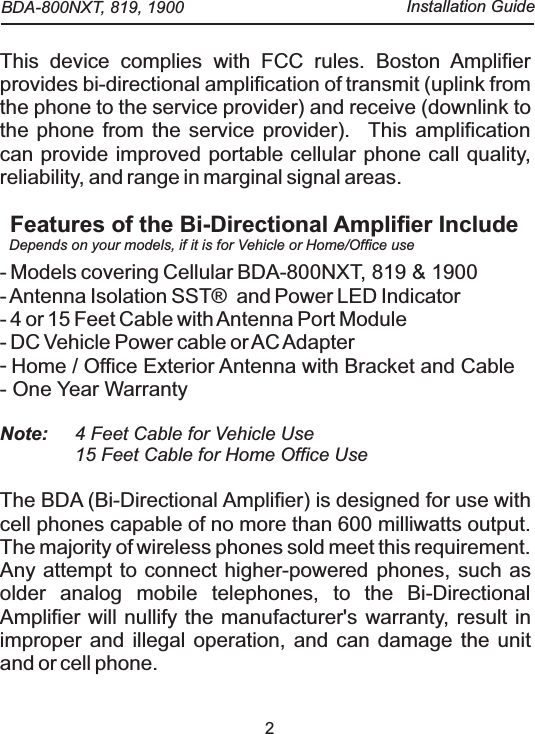 2This device complies with FCC rules. Boston Amplifier provides bi-directional amplification of transmit (uplink from the phone to the service provider) and receive (downlink to the phone from the service provider).   This amplification can provide improved portable cellular phone call quality, reliability, and range in marginal signal areas.- Models covering Cellular BDA-800NXT, 819 &amp; 1900- Antenna Isolation  SST&reg;   and Power LED Indicator- 4 or 15 Feet Cable with Antenna Port Module- DC Vehicle Power cable or AC Adapter- - One Year WarrantyBi-Directional AmplifierFeatures of the Bi-Directional Amplifier IncludeNote:  4 Feet Cable for Vehicle Use15 Feet Cable for Home Office UseThe BDA (Bi-Directional Amplifier) is designed for use with cell phones capable of no more than 600 milliwatts output. The majority of wireless phones sold meet this requirement.   Any attempt to connect higher-powered phones, such as older analog mobile telephones, to the  will nullify the manufacturer's warranty, result in improper and illegal operation, and can damage the unit and or cell phone. Home / Office Exterior Antenna with Bracket and CableDepends on your models, if it is for Vehicle or Home/Office use BDA-800NXT, 819, 1900  Installation Guide