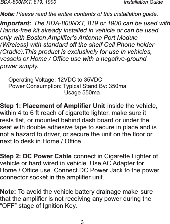 3Important: The BDA-800NXT, 819 or 1900 can be used with Hands-free kit already installed in vehicle or can be used only with Boston Amplifier&rsquo;s Antenna Port Module (Wireless) with standard off the shelf Cell Phone holder (Cradle).This product is exclusively for use in vehicles, vessels or Home / Office use with a negative-ground power supply. inside the vehicle, within 4 to 6 ft reach of cigarette lighter, make sure it rests flat, or mounted behind dash board or under the seat with double adhesive tape to secure in place and is not a hazard to driver, or secure the unit on the floor or next to desk in Home / Office.connect in Cigarette Lighter of vehicle or hard wired in vehicle. Use AC Adapter for Home / Office use. Connect DC Power Jack to the power connector socket in the amplifier unit.To avoid the vehicle battery drainage make sure that the amplifier is not receiving any power during the &ldquo;OFF&rdquo; stage of Ignition Key.Operating Voltage: 12VDC to 35VDCPower Consumption: Typical Stand By: 350maUsage 550maStep 1: Placement of Amplifier Unit Step 2: DC Power Cable Note:  Note: Please read the entire contents of this installation guide.  BDA-800NXT, 819, 1900  Installation Guide
