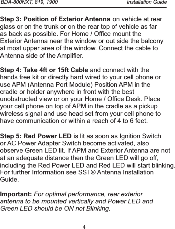 4Step 3: Position of Exterior Antenna Step 4: Take 4ft or 15ft CableStep 5: Red Power LED Important: on vehicle at rear glass or on the trunk or on the rear top of vehicle as far as back as possible. For Home / Office mount the Exterior Antenna near the window or out side the balcony at most upper area of the window. Connect the cable to Antenna side of the Amplifier. and connect with the hands free kit or directly hard wired to your cell phone or use APM (Antenna Port Module) Position APM in the cradle or holder anywhere in front with the best unobstructed view or on your Home / Office Desk. Place your cell phone on top of APM in the cradle as a pickup wireless signal and use head set from your cell phone to have communication or within a reach of 4 to 6 feet.  is lit as soon as Ignition Switch or AC Power Adapter Switch become activated, also observe Green LED lit. If APM and Exterior Antenna are not at an adequate distance then the Green LED will go off,including the Red Power LED and Red LED will start blinking.  For further Information see SST&reg; Antenna Installation Guide.For optimal performance, rear exterior antenna to be mounted vertically and Power LED and Green LED should be ON not Blinking.   BDA-800NXT, 819, 1900  Installation Guide