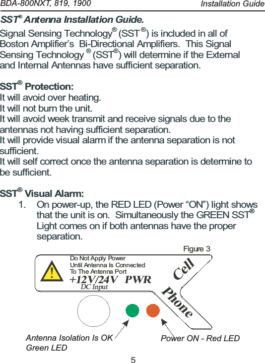 5Signal Sensing Technology&reg;(SST&reg;) is included in all ofBoston Amplifier&rsquo;s Bi-Directional Amplifiers. This SignalSensing Technology&reg;(SST&reg;) will determine if the Externaland Internal Antennas have sufficient separation.SST&reg;Protection:It will avoid over heating.It will not burn the unit.It will avoid week transmit and receive signals due to theantennas not having sufficient separation.It will provide visual alarm if the antenna separation is notsufficient.It will self correct once the antenna separation is determine tobe sufficient.SST&reg;Visual Alarm:1. On power-up, the RED LED (Power &ldquo;ON&rdquo;) light showsthat the unit is on. Simultaneously the GREEN SST&reg;Light comes on if both antennas have the properseparation.CellPWR+12V/24VDC InputPhone!Do Not Apply  PowerUntil Antenna Is  ConnectedTo The Antenna PortFigure 3SST  Antenna Installation Guide.&reg;    BDA-800NXT, 819, 1900  Antenna Isolation Is OK Green LEDPower ON - Red LEDInstallation Guide
