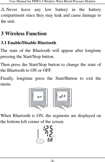 User Manual for PBW2.4 Wireless Wrist Blood Pressure Monitor -4-  Never  leave  any  low  battery  in  the  battery compartment since they may leak and cause damage to the unit. 3 Wireless Function 3.1 Enable/Disable Bluetooth The  state  of  the  Bluetooth  will  appear  after  longtime pressing the Start/Stop button. Then press the Start/Stop button to change the state of the Bluetooth to ON or OFF. Finally,  longtime  press  the  Start/Button  to  exit  the menu.    When Bluetooth is ON, the segments are displayed on the bottom left corner of the screen.    