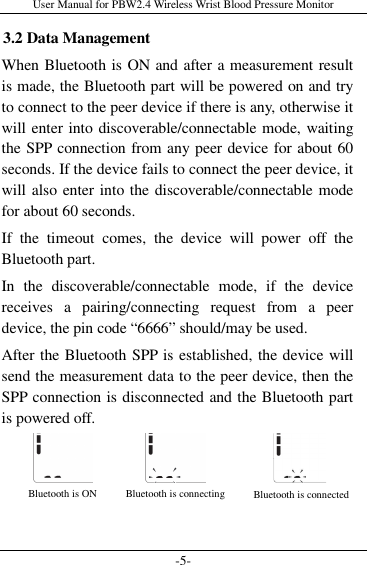 User Manual for PBW2.4 Wireless Wrist Blood Pressure Monitor -5- 3.2 Data Management When Bluetooth is ON and after a measurement result is made, the Bluetooth part will be powered on and try to connect to the peer device if there is any, otherwise it will enter into discoverable/connectable mode, waiting the SPP connection from any peer device for about 60 seconds. If the device fails to connect the peer device, it will also enter into the discoverable/connectable mode for about 60 seconds.   If  the  timeout  comes,  the  device  will  power  off  the Bluetooth part. In  the  discoverable/connectable  mode,  if  the  device receives  a  pairing/connecting  request  from  a  peer device, the pin code “6666” should/may be used. After the Bluetooth SPP is established, the device will send the measurement data to the peer device, then the SPP connection is disconnected and the Bluetooth part is powered off.     Bluetooth is ON  Bluetooth is connecting  Bluetooth is connected 