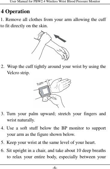 User Manual for PBW2.4 Wireless Wrist Blood Pressure Monitor -6- 4 Operation 1. Remove all clothes from your arm allowing the cuff to fit directly on the skin.       2. Wrap the cuff tightly around your wrist by using the Velcro strip.     3. Turn  your  palm  upward;  stretch  your  fingers  and wrist naturally. 4. Use  a  soft  stuff  below  the  BP  monitor  to  support your arm as the figure shown below. 5. Keep your wrist at the same level of your heart. 6. Sit upright in a chair, and take about 10 deep breaths to  relax  your  entire body,  especially  between your 