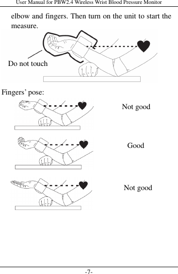 User Manual for PBW2.4 Wireless Wrist Blood Pressure Monitor -7- elbow and fingers. Then turn on the unit to start the measure.        Fingers’ pose:                 Do not touch Not good Good Not good 