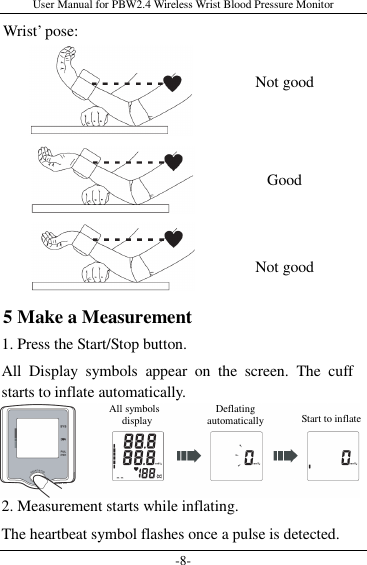 User Manual for PBW2.4 Wireless Wrist Blood Pressure Monitor -8- Wrist’ pose:         5 Make a Measurement 1. Press the Start/Stop button. All  Display  symbols  appear  on  the  screen.  The  cuff starts to inflate automatically.    2. Measurement starts while inflating. The heartbeat symbol flashes once a pulse is detected. Not good Not good Good All symbols   display  Deflating automatically  Start to inflate 