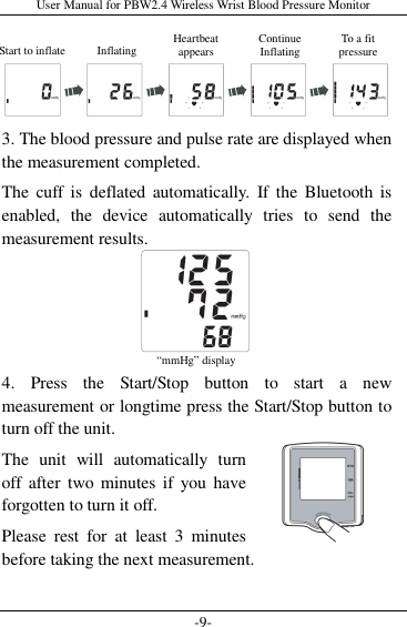 User Manual for PBW2.4 Wireless Wrist Blood Pressure Monitor -9-   3. The blood pressure and pulse rate are displayed when the measurement completed. The  cuff  is  deflated  automatically.  If the  Bluetooth  is enabled,  the  device  automatically  tries  to  send  the measurement results.     4.  Press  the  Start/Stop  button  to  start  a  new measurement or longtime press the Start/Stop button to turn off the unit.   The  unit  will  automatically  turn off  after two minutes  if  you  have forgotten to turn it off. Please  rest  for  at  least  3  minutes before taking the next measurement.  “mmHg” display Start to inflate  Inflating Heartbeat  appears  Continue  Inflating  To a fit  pressure  