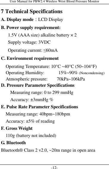 User Manual for PBW2.4 Wireless Wrist Blood Pressure Monitor -12- 7 Technical Specifications A. Display mode：LCD Display B. Power supply requirement:   1.5V (AAA size) alkaline battery × 2   Supply voltage: 3VDC   Operating current: ≤60mA C. Environment requirement           Operating Temperature: 10°C ~40°C (50~104°F)     Operating Humidity:            15%~90% (Noncondensing)     Atmospheric pressure:        70kPa~106kPa D. Pressure Parameter Specifications Measuring range: 0 to 299 mmHg Accuracy: ±3mmHg % E. Pulse Rate Parameter Specifications     Measuring range: 40bpm~180bpm     Accuracy: ±5% of reading F. Gross Weight     110g (battery not included) G. Bluetooth Bluetooth® Class 2 v2.0, ~20m range in open area  