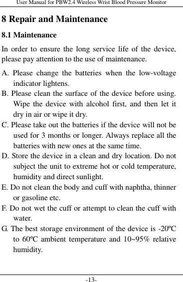 User Manual for PBW2.4 Wireless Wrist Blood Pressure Monitor -13- 8 Repair and Maintenance 8.1 Maintenance In order  to  ensure the long service life of the  device, please pay attention to the use of maintenance. A.  Please  change  the  batteries  when  the  low-voltage indicator lightens. B. Please clean the surface of the device before using. Wipe  the device  with  alcohol first, and  then  let it dry in air or wipe it dry. C. Please take out the batteries if the device will not be used for 3 months or longer. Always replace all the batteries with new ones at the same time. D. Store the device in a clean and dry location. Do not subject the unit to extreme hot or cold temperature, humidity and direct sunlight. E. Do not clean the body and cuff with naphtha, thinner or gasoline etc. F. Do not wet the cuff or attempt to clean the cuff with water.   G. The best storage environment of the device is -20ºC to 60ºC  ambient temperature and 10~95% relative humidity.  