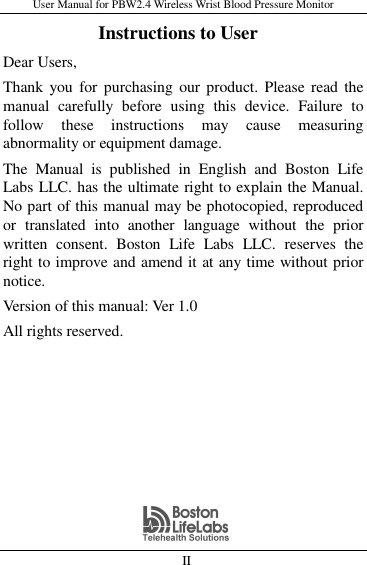 User Manual for PBW2.4 Wireless Wrist Blood Pressure Monitor   II                     Instructions to User Dear Users,   Thank you  for  purchasing our product.  Please  read the manual  carefully  before  using  this  device.  Failure  to follow  these  instructions  may  cause  measuring abnormality or equipment damage. The  Manual  is  published  in  English  and  Boston  Life Labs LLC. has the ultimate right to explain the Manual. No part of this manual may be photocopied, reproduced or  translated  into  another  language  without  the  prior written  consent.  Boston  Life  Labs  LLC.  reserves  the right to improve and amend it at any time without prior notice. Version of this manual: Ver 1.0 All rights reserved. 