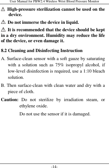 User Manual for PBW2.4 Wireless Wrist Blood Pressure Monitor -14-   High-pressure sterilization cannot be used on the device.     Do not immerse the device in liquid.   It is recommended that the device should be kept in a dry environment. Humidity may reduce the life of the device, or even damage it. 8.2 Cleaning and Disinfecting Instruction A. Surface-clean sensor with a soft gauze by saturating with  a  solution such  as  75% isopropyl  alcohol,  if low-level disinfection is required, use a 1:10 bleach solution.   B. Then surface-clean with clean water and dry with a piece of cloth. Caution:  Do  not  sterilize  by  irradiation  steam,  or ethylene oxide. Do not use the sensor if it is damaged. 