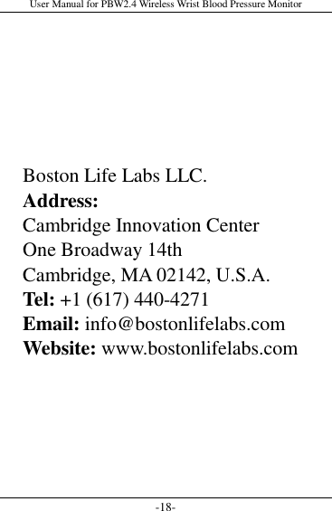 User Manual for PBW2.4 Wireless Wrist Blood Pressure Monitor -18-       Boston Life Labs LLC. Address: Cambridge Innovation Center One Broadway 14th   Cambridge, MA 02142, U.S.A. Tel: +1 (617) 440-4271 Email: info@bostonlifelabs.com Website: www.bostonlifelabs.com  