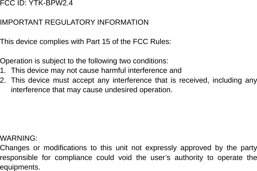 FCC ID: YTK-BPW2.4  IMPORTANT REGULATORY INFORMATION  This device complies with Part 15 of the FCC Rules:  Operation is subject to the following two conditions: 1.  This device may not cause harmful interference and 2.  This device must accept any interference that is received, including any interference that may cause undesired operation.     WARNING: Changes or modifications to this unit not expressly approved by the party responsible for compliance could void the user’s authority to operate the equipments.  