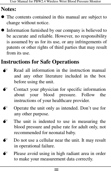 User Manual for PBW2.4 Wireless Wrist Blood Pressure Monitor   III                     Notes:  The contents contained in this manual are subject to change without notice.  Information furnished by our company is believed to be accurate and reliable. However, no responsibility is assumed by us for its use, or any infringements of patents or other rights of third parties that may result from its use. Instructions for Safe Operations  Read  all  information in the instruction  manual and  any  other  literature  included  in  the  box before using the unit.  Contact your physician for specific information about  your  blood  pressure.  Follow  the instructions of your healthcare provider.  Operate the unit only as intended. Don’t use for any other purpose.  The  unit  is  indented  to  use  in  measuring  the blood pressure and pulse rate for adult only, not recommended for neonatal baby.  Do not use a cellular near the unit. It may result in operational failure.  Please avoid using in high radiant area in order to make your measurement data correctly. 