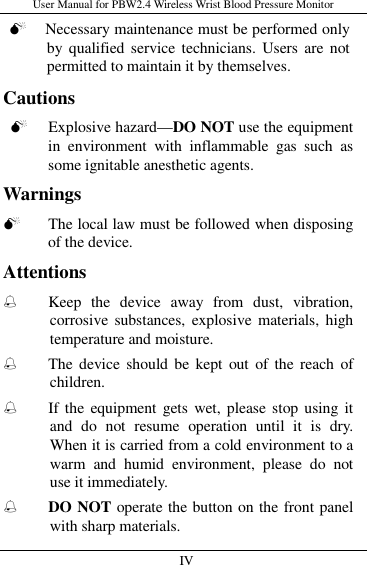 User Manual for PBW2.4 Wireless Wrist Blood Pressure Monitor   IV                      Necessary maintenance must be performed only by qualified service  technicians.  Users  are  not permitted to maintain it by themselves. Cautions  Explosive hazard—DO NOT use the equipment in  environment  with  inflammable  gas  such  as some ignitable anesthetic agents. Warnings  The local law must be followed when disposing of the device. Attentions ֠ Keep  the  device  away  from  dust,  vibration, corrosive  substances, explosive materials,  high temperature and moisture. ֠ The device  should be  kept  out  of  the  reach  of children. ֠ If the  equipment gets wet, please stop using it and  do  not  resume  operation  until  it  is  dry. When it is carried from a cold environment to a warm  and  humid  environment,  please  do  not use it immediately. ֠ DO NOT operate the button on the front panel with sharp materials. 