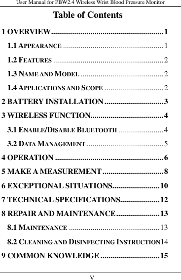 User Manual for PBW2.4 Wireless Wrist Blood Pressure Monitor   V                     Table of Contents 1 OVERVIEW ......................................................... 1 1.1 APPEARANCE ................................................... 1 1.2 FEATURES ........................................................ 2 1.3 NAME AND MODEL .......................................... 2 1.4 APPLICATIONS AND SCOPE .............................. 2 2 BATTERY INSTALLATION .............................. 3 3 WIRELESS FUNCTION ..................................... 4 3.1 ENABLE/DISABLE BLUETOOTH ....................... 4 3.2 DATA MANAGEMENT ....................................... 5 4 OPERATION ....................................................... 6 5 MAKE A MEASUREMENT ............................... 8 6 EXCEPTIONAL SITUATIONS ........................ 10 7 TECHNICAL SPECIFICATIONS.................... 12 8 REPAIR AND MAINTENANCE ...................... 13 8.1 MAINTENANCE .............................................. 13 8.2 CLEANING AND DISINFECTING INSTRUCTION14 9 COMMON KNOWLEDGE .............................. 15 