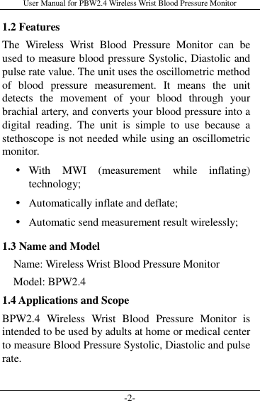 User Manual for PBW2.4 Wireless Wrist Blood Pressure Monitor -2- 1.2 Features The  Wireless  Wrist  Blood  Pressure  Monitor  can  be used to measure blood pressure Systolic, Diastolic and pulse rate value. The unit uses the oscillometric method of  blood  pressure  measurement.  It  means  the  unit detects  the  movement  of  your  blood  through  your brachial artery, and converts your blood pressure into a digital  reading.  The  unit  is  simple  to  use  because  a stethoscope is not needed while using an oscillometric monitor.  With  MWI  (measurement  while  inflating) technology;  Automatically inflate and deflate;  Automatic send measurement result wirelessly; 1.3 Name and Model     Name: Wireless Wrist Blood Pressure Monitor     Model: BPW2.4 1.4 Applications and Scope BPW2.4  Wireless  Wrist  Blood  Pressure  Monitor  is intended to be used by adults at home or medical center to measure Blood Pressure Systolic, Diastolic and pulse rate.  