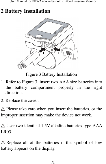 User Manual for PBW2.4 Wireless Wrist Blood Pressure Monitor -3- 2 Battery Installation        Figure 3 Battery Installation 1. Refer to Figure 3, insert two AAA size batteries into the  battery  compartment  properly  in  the  right direction.   2. Replace the cover.    Please take care when you insert the batteries, or the improper insertion may make the device not work.  User two identical 1.5V alkaline batteries type AAA LR03.  Replace  all  of  the  batteries  if  the  symbol  of  low battery appears on the display. 