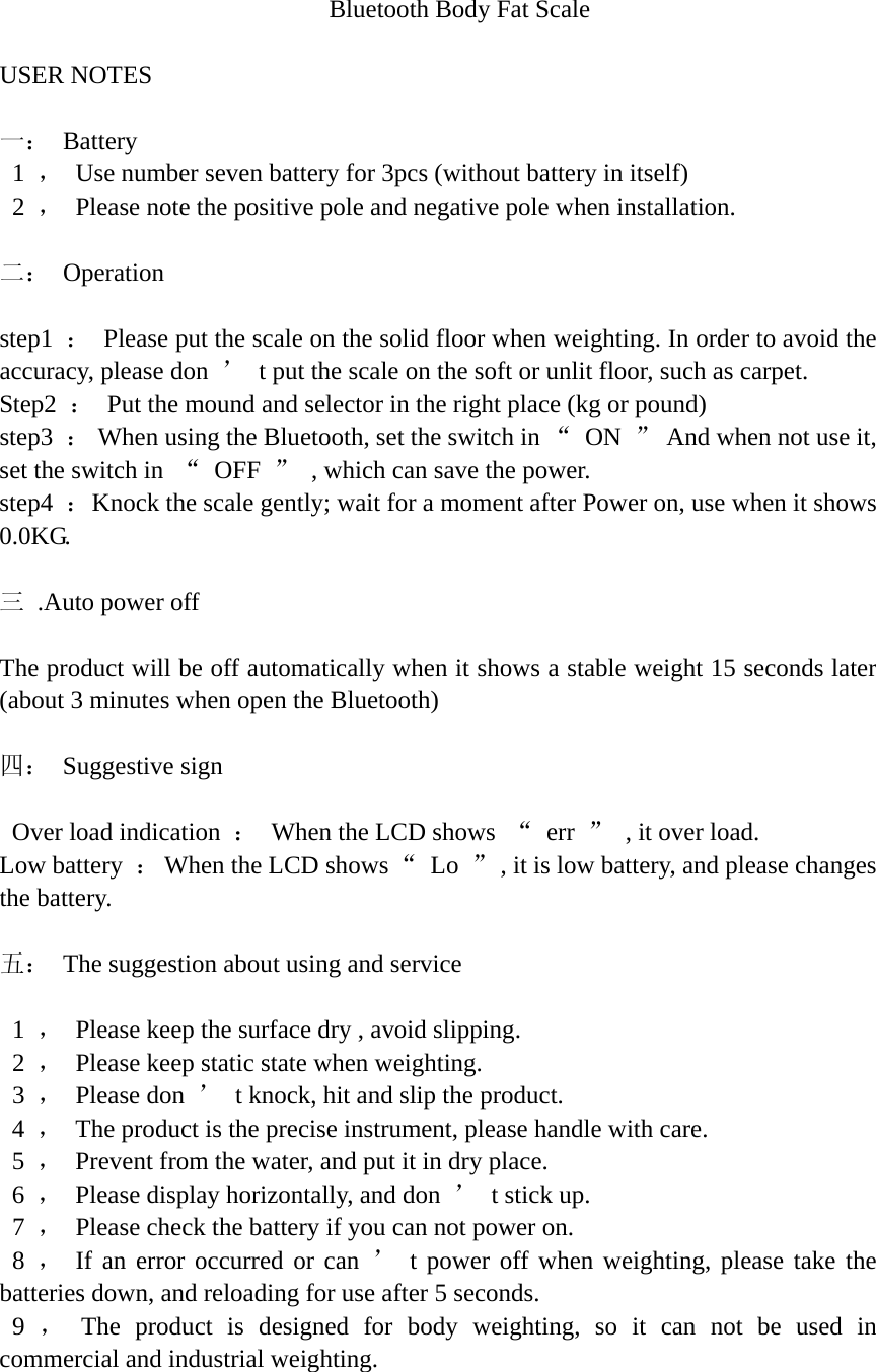 Bluetooth Body Fat Scale    USER NOTES    一： Battery  1 ，  Use number seven battery for 3pcs (without battery in itself)  2 ，  Please note the positive pole and negative pole when installation.    二： Operation   step1  ：  Please put the scale on the solid floor when weighting. In order to avoid the accuracy, please don  ’  t put the scale on the soft or unlit floor, such as carpet. Step2  ：  Put the mound and selector in the right place (kg or pound)   step3  ：  When using the Bluetooth, set the switch in “ ON ”  And when not use it, set the switch in  “ OFF ”  , which can save the power.   step4  ：  Knock the scale gently; wait for a moment after Power on, use when it shows 0.0KG.   三  .Auto power off    The product will be off automatically when it shows a stable weight 15 seconds later (about 3 minutes when open the Bluetooth)    四： Suggestive sign    Over load indication  ：  When the LCD shows  “ err ”  , it over load.   Low battery  ：  When the LCD shows “ Lo ”  , it is low battery, and please changes the battery.    五：  The suggestion about using and service    1  ，  Please keep the surface dry , avoid slipping.  2 ，  Please keep static state when weighting.   3  ， Please don ’  t knock, hit and slip the product.  4 ，  The product is the precise instrument, please handle with care.  5 ，  Prevent from the water, and put it in dry place.  6 ，  Please display horizontally, and don  ’  t stick up.   7  ，  Please check the battery if you can not power on.  8 ， If an error occurred or can ’ t power off when weighting, please take the batteries down, and reloading for use after 5 seconds.  9 ， The product is designed for body weighting, so it can not be used in commercial and industrial weighting. 