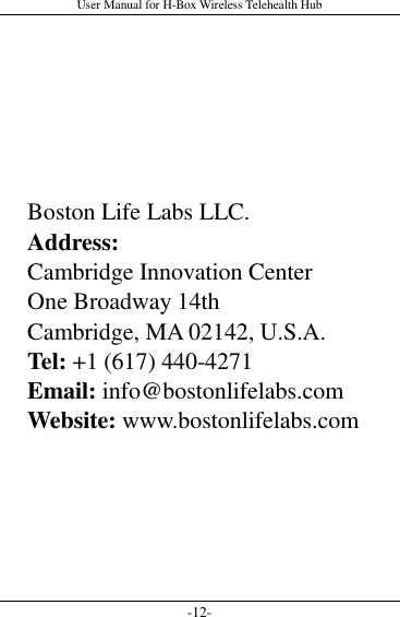 User Manual for H-Box Wireless Telehealth Hub -12-       Boston Life Labs LLC. Address: Cambridge Innovation Center One Broadway 14th   Cambridge, MA 02142, U.S.A. Tel: +1 (617) 440-4271 Email: info@bostonlifelabs.com Website: www.bostonlifelabs.com  