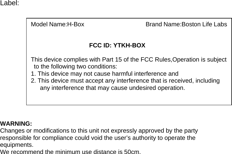 Label:               WARNING: Changes or modifications to this unit not expressly approved by the party responsible for compliance could void the user’s authority to operate the equipments. We recommend the minimum use distance is 50cm.   Model Name:H-Box                    Brand Name:Boston Life Labs      FCC ID: YTKH-BOX  This device complies with Part 15 of the FCC Rules,Operation is subject to the following two conditions: 1. This device may not cause harmful interference and 2. This device must accept any interference that is received, including       any interference that may cause undesired operation. 