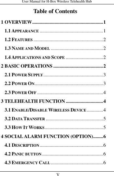 User Manual for H-Box Wireless Telehealth Hub   V                     Table of Contents 1 OVERVIEW ......................................................... 1 1.1 APPEARANCE ................................................... 1 1.2 FEATURES ........................................................ 2 1.3 NAME AND MODEL .......................................... 2 1.4 APPLICATIONS AND SCOPE .............................. 2 2 BASIC OPERATIONS ........................................ 2 2.1 POWER SUPPLY ................................................ 3 2.2 POWER ON ....................................................... 3 2.3 POWER OFF ..................................................... 4 3 TELEHEALTH FUNCTION .............................. 4 3.1 ENABLE/DISABLE WIRELESS DEVICE ............. 4 3.2 DATA TRANSFER .............................................. 5 3.3 HOW IT WORKS ............................................... 5 4 SOCIAL ALARM FUNCTION (OPTION) ........ 6 4.1 DESCRIPTION ................................................... 6 4.2 PANIC BUTTON ................................................. 6 4.3 EMERGENCY CALL .......................................... 6 