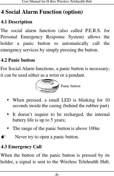 User Manual for H-Box Wireless Telehealth Hub -6- 4 Social Alarm Function (option) 4.1 Description The  social  alarm  function  (also  called  P.E.R.S.  for Personal  Emergency  Response  System)  allows  the holder  a  panic  button  to  automatically  call  the emergency services by simply pressing the button. 4.2 Panic button For Social Alarm functions, a panic button is necessary; it can be used either as a wrist or a pendant.    When  pressed,  a  small  LED  is  blinking  for  10 seconds inside the casing (behind the rubber part)  It  doesn’t  require  to  be  recharged,  the  internal battery life is up to 5 years;  The range of the panic button is above 100m  Never try to open a panic button. 4.3 Emergency Call When the button of the panic button is pressed by its holder, a signal is sent to the Wireless Telehealth Hub, Panic button 