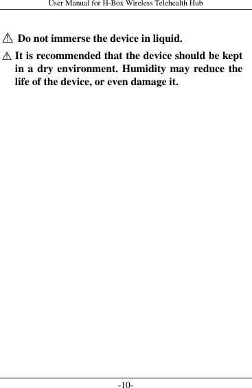 User Manual for H-Box Wireless Telehealth Hub -10-    Do not immerse the device in liquid.  It is recommended that the device should be kept in a dry environment. Humidity may reduce the life of the device, or even damage it.