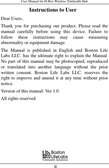 User Manual for H-Box Wireless Telehealth Hub   II                     Instructions to User Dear Users,   Thank you  for  purchasing our product.  Please  read the manual  carefully  before  using  this  device.  Failure  to follow  these  instructions  may  cause  measuring abnormality or equipment damage. The  Manual  is  published  in  English  and  Boston  Life Labs LLC. has the ultimate right to explain the Manual. No part of this manual may be photocopied, reproduced or  translated  into  another  language  without  the  prior written  consent.  Boston  Life  Labs  LLC.  reserves  the right to improve and amend it at any time without prior notice. Version of this manual: Ver 1.0 All rights reserved. 