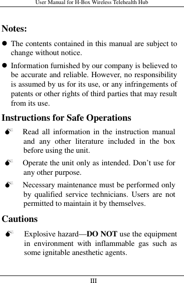 User Manual for H-Box Wireless Telehealth Hub   III                         Notes:  The contents contained in this manual are subject to change without notice.  Information furnished by our company is believed to be accurate and reliable. However, no responsibility is assumed by us for its use, or any infringements of patents or other rights of third parties that may result from its use. Instructions for Safe Operations  Read  all  information in the instruction  manual and  any  other  literature  included  in  the  box before using the unit.  Operate the unit only as intended. Don’t use for any other purpose.  Necessary maintenance must be performed only by qualified service technicians.  Users  are  not permitted to maintain it by themselves. Cautions  Explosive hazard—DO NOT use the equipment in  environment  with  inflammable  gas  such  as some ignitable anesthetic agents.  