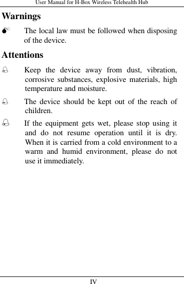 User Manual for H-Box Wireless Telehealth Hub   IV                     Warnings  The local law must be followed when disposing of the device. Attentions ֠ Keep  the  device  away  from  dust,  vibration, corrosive  substances, explosive materials, high temperature and moisture. ֠ The device  should be  kept  out  of  the  reach  of children. ֠ If the equipment gets wet, please stop using it and  do  not  resume  operation  until  it  is  dry. When it is carried from a cold environment to a warm  and  humid  environment,  please  do  not use it immediately.    