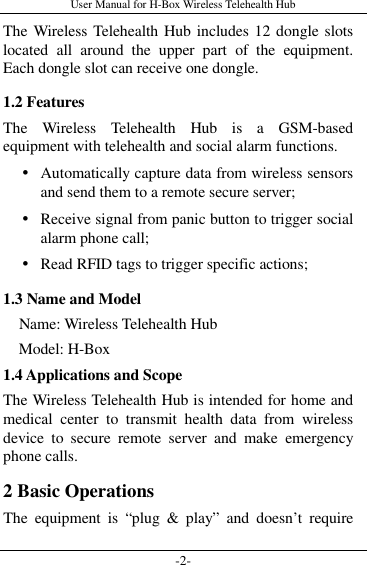 User Manual for H-Box Wireless Telehealth Hub -2- The Wireless Telehealth Hub includes 12 dongle slots located  all  around  the  upper  part  of  the  equipment. Each dongle slot can receive one dongle. 1.2 Features The  Wireless  Telehealth  Hub  is  a  GSM-based equipment with telehealth and social alarm functions.    Automatically capture data from wireless sensors and send them to a remote secure server;  Receive signal from panic button to trigger social alarm phone call;  Read RFID tags to trigger specific actions; 1.3 Name and Model     Name: Wireless Telehealth Hub     Model: H-Box 1.4 Applications and Scope The Wireless Telehealth Hub is intended for home and medical  center  to  transmit  health  data  from  wireless device  to  secure  remote  server  and  make  emergency phone calls.     2 Basic Operations The  equipment  is  “plug  &amp;  play”  and  doesn’t  require 