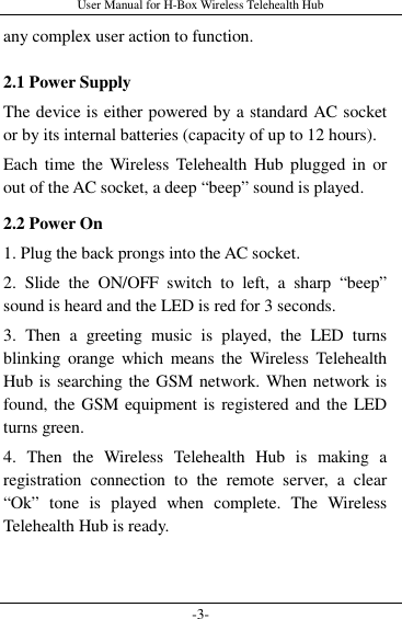 User Manual for H-Box Wireless Telehealth Hub -3- any complex user action to function. 2.1 Power Supply The device is either powered by a standard AC socket or by its internal batteries (capacity of up to 12 hours). Each time the  Wireless Telehealth  Hub plugged in  or out of the AC socket, a deep “beep” sound is played. 2.2 Power On 1. Plug the back prongs into the AC socket. 2.  Slide  the  ON/OFF  switch  to  left,  a  sharp  “beep” sound is heard and the LED is red for 3 seconds. 3.  Then  a  greeting  music  is  played,  the  LED  turns blinking orange  which  means  the  Wireless  Telehealth Hub is searching the GSM network. When network is found, the GSM equipment is  registered and the LED turns green. 4.  Then  the  Wireless  Telehealth  Hub  is  making  a registration  connection  to  the  remote  server,  a  clear “Ok”  tone  is  played  when  complete.  The  Wireless Telehealth Hub is ready.  