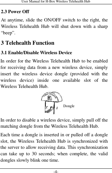 User Manual for H-Box Wireless Telehealth Hub -4- 2.3 Power Off At anytime, slide the ON/OFF switch to the right, the Wireless  Telehealth Hub  will shut  down  with a sharp “beep”. 3 Telehealth Function 3.1 Enable/Disable Wireless Device In order for the Wireless Telehealth Hub to be enabled for receiving data from a new wireless device, simply insert  the  wireless  device  dongle  (provided  with  the wireless  device)  inside  one  available  slot  of  the Wireless Telehealth Hub.    In order to disable a wireless device, simply pull off the matching dongle from the Wireless Telehealth Hub. Each time a dongle is inserted in or pulled off a dongle slot, the Wireless Telehealth Hub is synchronized with the server to allow receiving data. This synchronization can  take  up  to  30  seconds;  when  complete,  the  valid dongles slowly blink one time. Dongle 