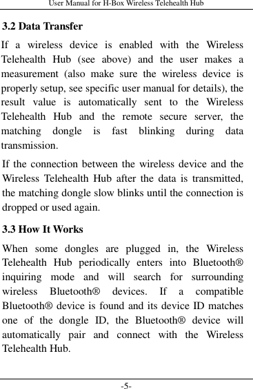 User Manual for H-Box Wireless Telehealth Hub -5- 3.2 Data Transfer If  a  wireless  device  is  enabled  with  the  Wireless Telehealth  Hub  (see  above)  and  the  user  makes  a measurement  (also  make  sure  the  wireless  device  is properly setup, see specific user manual for details), the result  value  is  automatically  sent  to  the  Wireless Telehealth  Hub  and  the  remote  secure  server,  the matching  dongle  is  fast  blinking  during  data transmission. If the connection between the wireless device and the Wireless  Telehealth  Hub  after the  data  is  transmitted, the matching dongle slow blinks until the connection is dropped or used again. 3.3 How It Works When  some  dongles  are  plugged  in,  the  Wireless Telehealth  Hub  periodically  enters  into  Bluetooth® inquiring  mode  and  will  search  for  surrounding wireless  Bluetooth®  devices.  If  a  compatible Bluetooth® device is found and its device ID matches one  of  the  dongle  ID,  the  Bluetooth®  device  will automatically  pair  and  connect  with  the  Wireless Telehealth Hub. 