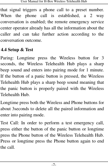 User Manual for H-Box Wireless Telehealth Hub -7- that  signal  triggers  a  phone  call  to  a  preset  number. When  the  phone  call  is  established,  a  2  way conversation is enabled; the remote emergency service center operator already has all the information about the caller  and  can  take  further  action  according  to  the conversation outcome. 4.4 Setup &amp; Test Paring:  Longtime  press  the  Wireless  button  for  3 seconds,  the  Wireless  Telehealth  Hub  plays  a  sharp beep sound and enters into pairing mode for 1 minute. If the button of a panic button is pressed, the Wireless Telehealth Hub plays a sharp beep sound meaning that the  panic  button  is  properly  paired  with  the  Wireless Telehealth Hub. Longtime press both the Wireless and Phone buttons for about 3seconds to delete all the paired information and enter into pairing mode. Test  Call:  In  order  to  perform  a  test  emergency  call, press either the button of the panic button or longtime press the Phone button of the Wireless Telehealth Hub. Press or longtime press the Phone button again to end the call. 