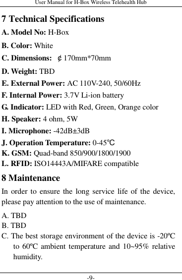 User Manual for H-Box Wireless Telehealth Hub -9- 7 Technical Specifications A. Model No: H-Box B. Color: White C. Dimensions:  ￠170mm*70mm D. Weight: TBD   E. External Power: AC 110V-240, 50/60Hz   F. Internal Power: 3.7V Li-ion battery   G. Indicator: LED with Red, Green, Orange color   H. Speaker: 4 ohm, 5W I. Microphone: -42dB±3dB J. Operation Temperature: 0-45℃ K. GSM: Quad-band 850/900/1800/1900 L. RFID: ISO14443A/MIFARE compatible 8 Maintenance In order  to  ensure the long service life of the device, please pay attention to the use of maintenance. A. TBD B. TBD C. The best storage environment of the device is -20ºC to 60ºC  ambient temperature and 10~95%  relative humidity. 