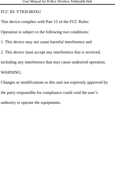 User Manual for H-Box Wireless Telehealth Hub  FCC ID: YTKH-BOXU This device complies with Part 15 of the FCC Rules: Operation is subject to the following two conditions: 1. This device may not cause harmful interference and 2. This device must accept any interference that is received, including any interference that may cause undesired operation. WA R N I NG :  Changes or modifications to this unit not expressly approved by the party responsible for compliance could void the user’s authority to operate the equipments.        