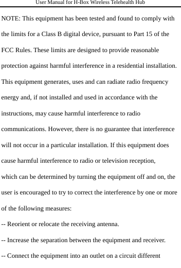 User Manual for H-Box Wireless Telehealth Hub  NOTE: This equipment has been tested and found to comply with the limits for a Class B digital device, pursuant to Part 15 of the FCC Rules. These limits are designed to provide reasonable protection against harmful interference in a residential installation. This equipment generates, uses and can radiate radio frequency energy and, if not installed and used in accordance with the instructions, may cause harmful interference to radio communications. However, there is no guarantee that interference will not occur in a particular installation. If this equipment does cause harmful interference to radio or television reception, which can be determined by turning the equipment off and on, the user is encouraged to try to correct the interference by one or more of the following measures: -- Reorient or relocate the receiving antenna. -- Increase the separation between the equipment and receiver. -- Connect the equipment into an outlet on a circuit different 