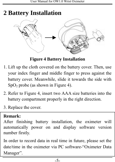 User Manual for OW1.0 Wrist Oximeter -5- 2 Battery Installation  Figure 4 Battery Installation 1. Lift up the cloth covered on the battery cover. Then, use your index finger and middle finger to press against the battery cover. Meanwhile, slide it towards the side with SpO2 probe (as shown in Figure 4). 2. Refer to Figure 4, insert two AAA size batteries into the battery compartment properly in the right direction.   3. Replace the cover.   Remark:  After finishing battery installation, the oximeter will automatically power on and display software version number firstly. In order to record data in real time in future, please set the date/time in the oximeter via PC software-“Oximeter Data Manager”. 