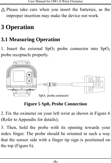 User Manual for OW1.0 Wrist Oximeter -6-  Please take care when you insert the batteries, as the improper insertion may make the device not work. 3 Operation 3.1 Measuring Operation 1. Insert the external SpO2 probe connector into SpO2 probe receptacle properly.  Figure 5 Sp02 Probe Connection 2. Fix the oximeter on your left wrist as shown in Figure 6 (Refer to Appendix for details); 3. Then, hold the probe with its opening towards your index finger. The probe should be oriented in such a way that the sensor side with a finger tip sign is positioned on the top (Figure 6). 