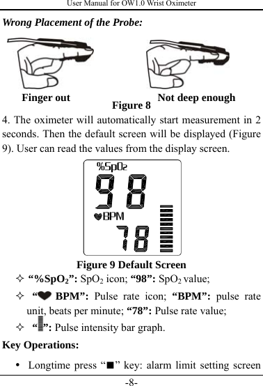 User Manual for OW1.0 Wrist Oximeter -8- Wrong Placement of the Probe:          Figure 8 4. The oximeter will automatically start measurement in 2 seconds. Then the default screen will be displayed (Figure 9). User can read the values from the display screen.        Figure 9 Default Screen  “%SpO2”: SpO2 icon; “98”: SpO2 value;   “  BPM”: Pulse rate icon; “BPM”: pulse rate unit, beats per minute; “78”: Pulse rate value;   “ ”: Pulse intensity bar graph.    Key Operations: y Longtime press “■” key: alarm limit setting screen  Finger out                Not deep enough 