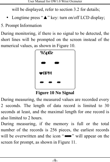 User Manual for OW1.0 Wrist Oximeter -9- will be displayed, refer to section 3.2 for details; y Longtime press “▲” key: turn on/off LCD display; 5. Prompt Information During monitoring, if there is no signal to be detected, the short lines will be prompted on the screen instead of the numerical values, as shown in Figure 10.     Figure 10 No Signal During measuring, the measured values are recorded every 2 seconds. The length of data record is limited to 30 seconds at least, and the maximal length for one record is also limited to 2 hours. During measuring, if the memory is full or the total number of the records is 256 pieces, the earliest records will be overwritten and the icon “ ” will appear on the screen for prompt, as shown in Figure 11.   