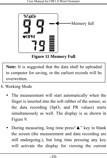 User Manual for OW1.0 Wrist Oximeter -10-        Figure 11 Memory Full Note: It is suggested that the data shall be uploaded to computer for saving, or the earliest records will be overwritten. 6. Working Mode   y The measurement will start automatically when the finger is inserted into the soft rubber of the sensor, so the data recording (SpO2 and PR values) starts simultaneously as well. The display is as shown in Figure 9. y During measuring, long time press“▲” key to blank the screen (the measurement and data recording are still undergoing.), but long time pressing any key will activate the display for viewing the current Memory full 