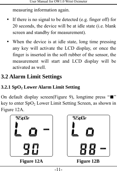 User Manual for OW1.0 Wrist Oximeter -11- measuring information again.   y If there is no signal to be detected (e.g. finger off) for 20 seconds, the device will be at idle state (i.e. blank screen and standby for measurement). y When the device is at idle state, long time pressing any key will activate the LCD display, or once the finger is inserted in the soft rubber of the sensor, the measurement will start and LCD display will be activated as well. 3.2 Alarm Limit Settings   3.2.1 SpO2 Lower Alarm Limit Setting On default display screen(Figure 9), longtime press “■” key to enter SpO2 Lower Limit Setting Screen, as shown in Figure 12A.      Figure 12A              Figure 12B 